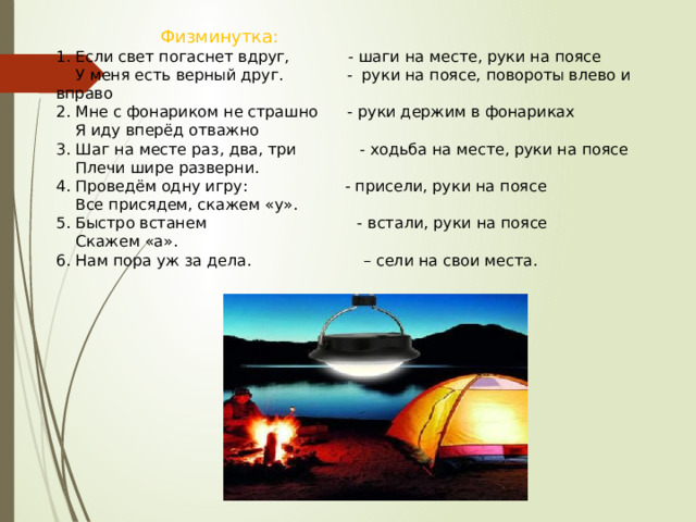    Физминутка: 1. Если свет погаснет вдруг,            - шаги на месте, руки на поясе     У меня есть верный друг.             -  руки на поясе, повороты влево и вправо 2. Мне с фонариком не страшно      - руки держим в фонариках     Я иду вперёд отважно 3. Шаг на месте раз, два, три             - ходьба на месте, руки на поясе     Плечи шире разверни. 4. Проведём одну игру:                    - присели, руки на поясе     Все присядем, скажем «у». 5. Быстро встанем                               - встали, руки на поясе     Скажем «а». 6. Нам пора уж за дела.                       – сели на свои места. 