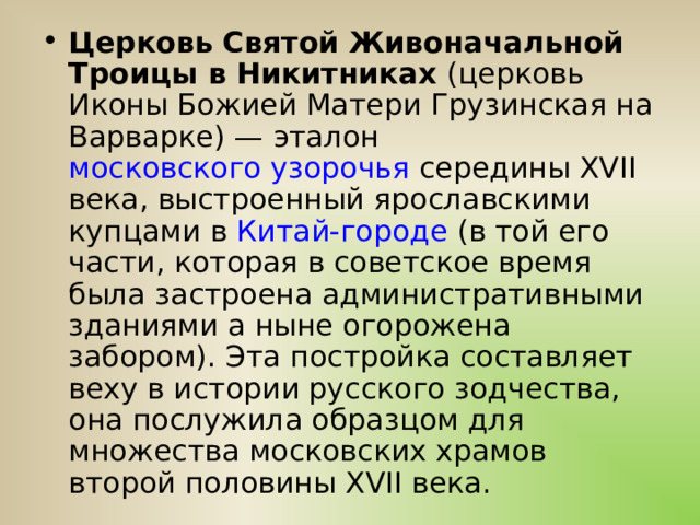 Церковь Святой Живоначальной Троицы в Никитниках  (церковь Иконы Божией Матери Грузинская на Варварке) — эталон  московского узорочья  середины XVII века, выстроенный ярославскими купцами в  Китай-городе  (в той его части, которая в советское время была застроена административными зданиями а ныне огорожена забором). Эта постройка составляет веху в истории русского зодчества, она послужила образцом для множества московских храмов второй половины XVII века. 