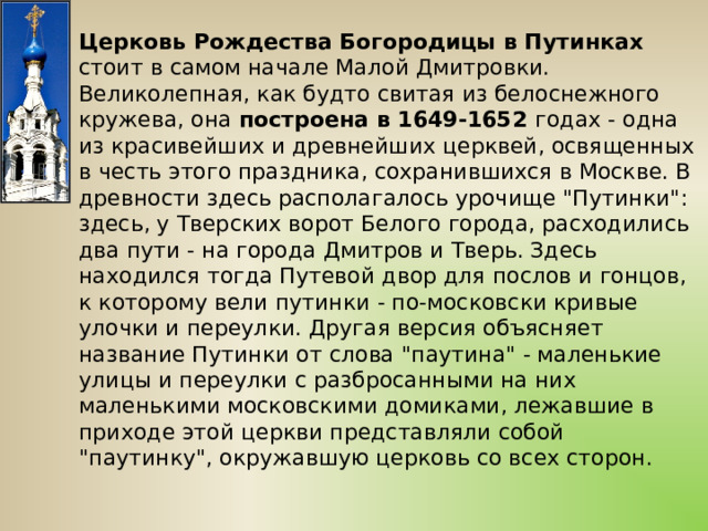 Церковь Рождества Богородицы в Путинках стоит в самом начале Малой Дмитровки. Великолепная, как будто свитая из белоснежного кружева, она построена в 1649-1652 годах - одна из красивейших и древнейших церквей, освященных в честь этого праздника, сохранившихся в Москве. В древности здесь располагалось урочище 