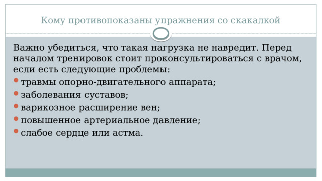 Кому противопоказаны упражнения со скакалкой Важно убедиться, что такая нагрузка не навредит. Перед началом тренировок стоит проконсультироваться с врачом, если есть следующие проблемы: травмы опорно-двигательного аппарата; заболевания суставов; варикозное расширение вен; повышенное артериальное давление; слабое сердце или астма. 