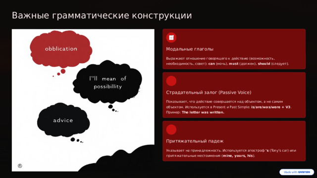 Важные грамматические конструкции Модальные глаголы Выражают отношение говорящего к действию (возможность, необходимость, совет): can (мочь), must (должен), should (следует). Страдательный залог (Passive Voice) Показывает, что действие совершается над объектом, а не самим объектом. Используется в Present и Past Simple: is/are/was/were + V3 . Пример: The letter was written. Притяжательный падеж Указывает на принадлежность. Используется апостроф 's (Tony's car) или притяжательные местоимения ( mine, yours, his ).  