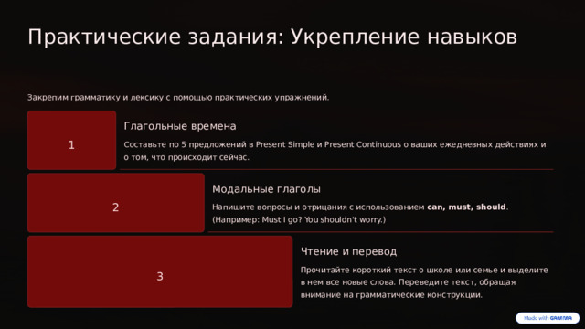 Практические задания: Укрепление навыков Закрепим грамматику и лексику с помощью практических упражнений. Глагольные времена 1 Составьте по 5 предложений в Present Simple и Present Continuous о ваших ежедневных действиях и о том, что происходит сейчас. Модальные глаголы 2 Напишите вопросы и отрицания с использованием can, must, should . (Например: Must I go? You shouldn't worry.) Чтение и перевод Прочитайте короткий текст о школе или семье и выделите в нем все новые слова. Переведите текст, обращая внимание на грамматические конструкции. 3  