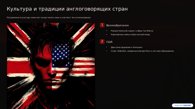Культура и традиции англоговорящих стран Погружение в культуру помогает лучше понять язык и контекст его использования. 1 Великобритания Рождественский пудинг и День Гая Фокса. Королевская семья и британский юмор. 2 США День Благодарения и Хэллоуин. Спорт (бейсбол, американский футбол) и система образования. Мы изучаем не только грамматику, но и культуру стран, где говорят на английском.  