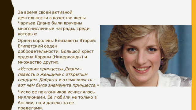За время своей активной деятельности в качестве жены Чарльза Диане были вручены многочисленные награды, среди которых: Орден королевы Елизаветы Второй; Египетский орден добродетельности; Большой крест ордена Короны (Нидерланды) и множество других. «История принцессы Дианы – повесть о женщине с открытым сердцем. Доброта и отзывчивость – вот чем была знаменита принцесса.» Число ее поклонников исчислялось миллионами. Ее любили не только в Англии, но и далеко за ее пределами. «Женщина всеми силами стремилась привнести в мир любовь.» 
