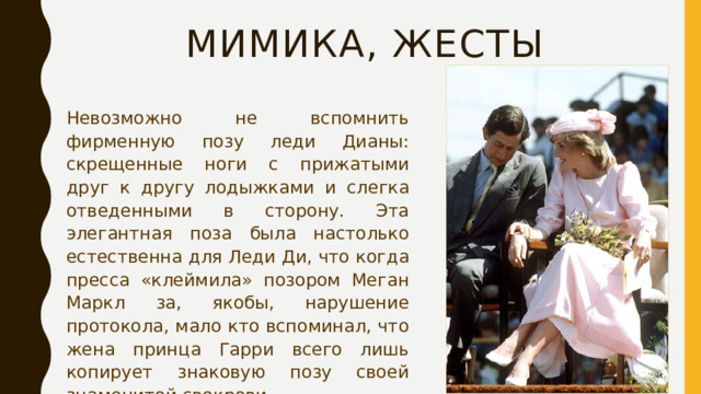 Мимика, жесты Невозможно не вспомнить фирменную позу леди Дианы: скрещенные ноги с прижатыми друг к другу лодыжками и слегка отведенными в сторону. Эта элегантная поза была настолько естественна для Леди Ди, что когда пресса «клеймила» позором Меган Маркл за, якобы, нарушение протокола, мало кто вспоминал, что жена принца Гарри всего лишь копирует знаковую позу своей знаменитой свекрови. 