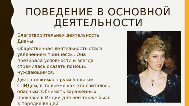 Поведение в основной деятельности Благотворительная деятельность Дианы Общественная деятельность стала увлечением принцессы. Она презирала условности и всегда стремилась оказать помощь нуждающимся. Диана пожимала руки больным СПИДом, в то время как это считалось опасным. Обнимать зараженных проказой в Индии для нее также было в порядке вещей. «Настоящий ангел – именно так называли женщину. В число своих друзей Диану записала и мать Тереза.» 