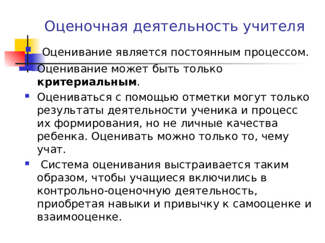 Оценочная деятельность учителя  Оценивание является постоянным процессом. Оценивание может быть только критериальным .  Оцениваться с помощью отметки могут только результаты деятельности ученика и процесс их формирования, но не личные качества ребенка. Оценивать можно только то, чему учат.  Система оценивания выстраивается таким образом, чтобы учащиеся включились в контрольно-оценочную деятельность, приобретая навыки и привычку к самооценке и взаимооценке. 