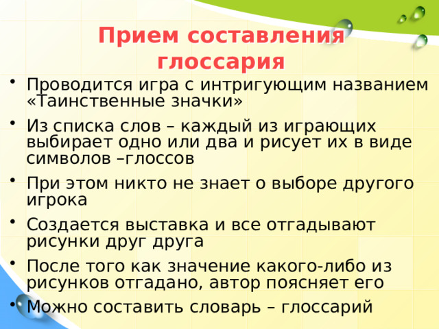Прием составления глоссария Проводится игра с интригующим названием «Таинственные значки» Из списка слов – каждый из играющих выбирает одно или два и рисует их в виде символов –глоссов При этом никто не знает о выборе другого игрока Создается выставка и все отгадывают рисунки друг друга После того как значение какого-либо из рисунков отгадано, автор поясняет его Можно составить словарь – глоссарий 