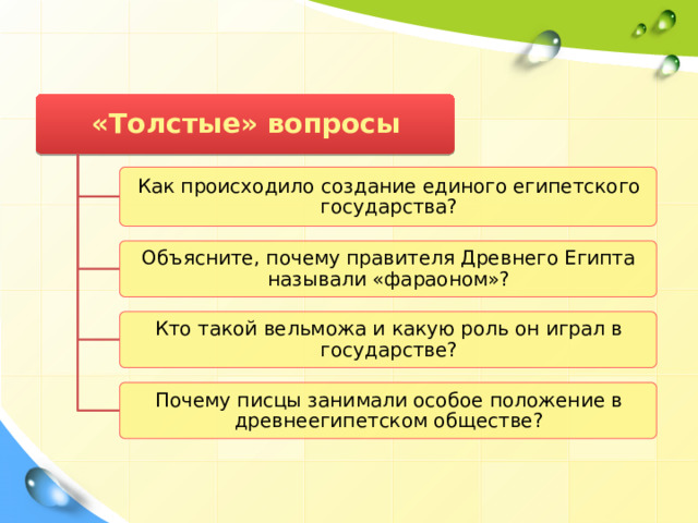 «Толстые» вопросы Как происходило создание единого египетского государства? Объясните, почему правителя Древнего Египта называли «фараоном»? Кто такой вельможа и какую роль он играл в государстве? Почему писцы занимали особое положение в древнеегипетском обществе? 