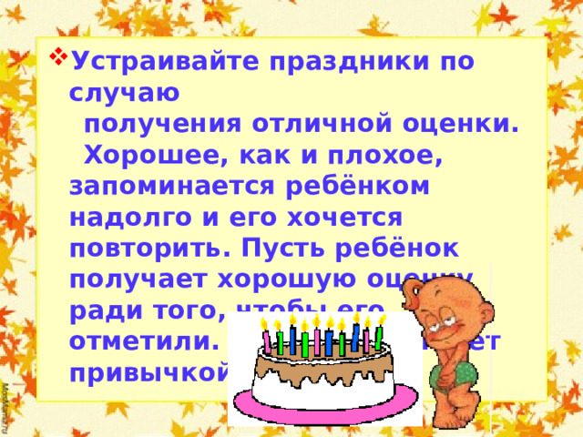 Устраивайте праздники по случаю  получения отличной оценки.  Хорошее, как и плохое, запоминается ребёнком надолго и его хочется повторить. Пусть ребёнок получает хорошую оценку ради того, чтобы его отметили. Вскоре это станет привычкой.  