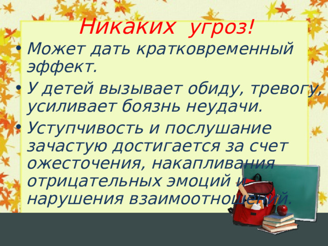Никаких угроз! Может дать кратковременный эффект. У детей вызывает обиду, тревогу, усиливает боязнь неудачи. Уступчивость и послушание зачастую достигается за счет ожесточения, накапливания отрицательных эмоций и нарушения взаимоотношений.  