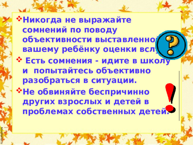 Никогда не выражайте сомнений по поводу объективности выставленной вашему ребёнку оценки вслух.  Есть сомнения - идите в школу и попытайтесь объективно разобраться в ситуации. Не обвиняйте беспричинно других взрослых и детей в проблемах собственных детей.  
