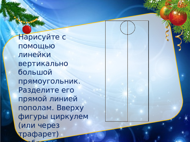 Нарисуйте с помощью линейки вертикально большой прямоугольник. Разделите его прямой линией пополам. Вверху фигуры циркулем (или через трафарет) изобразите небольшой круг. Это будет голова Нарисуйте с помощью линейки вертикально большой прямоугольник. Разделите его прямой линией пополам. Вверху фигуры циркулем (или через трафарет) изобразите небольшой круг. Это будет голова.  