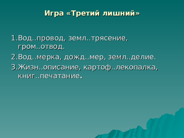 Игра «Третий лишний»   1.Вод..провод, земл..трясение, гром..отвод. 2.Вод..мерка, дожд..мер, земл..делие. 3.Жизн..описание, картоф..лекопалка, к н иг..печатание .  