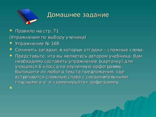 Домашнее задание Правило на стр. 71 (Упражнения по выбору ученика) Упражнение № 168 Сочинить загадки, в которых отгадки – сложные слова. Представьте, что вы являетесь автором учебника. Вам необходимо составить упражнение (карточку) для учащихся 6 класса на изученную орфограмму. Выпишите из любого текста предложения, где встречаются сложные слова с соединительными гласными о-е и «заминируйте» орфограмму.    