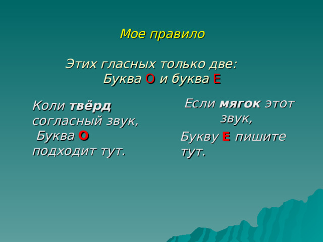  Мое правило   Этих гласных только две:   Буква О  и буква Е    Если мягок этот звук,   Букву Е  пишите тут.  Коли твёрд согласный звук, Буква О  подходит тут.  