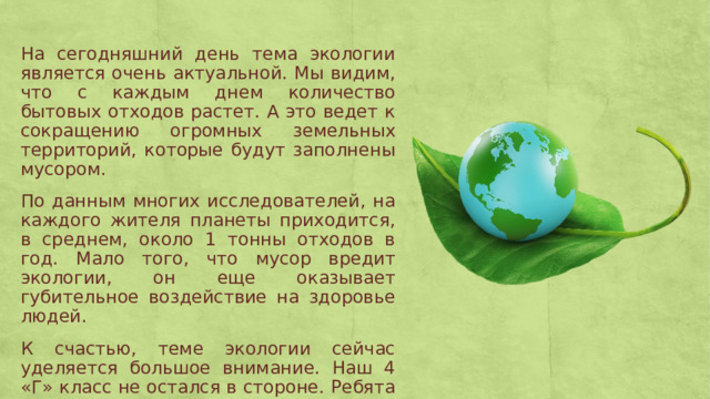 На сегодняшний день тема экологии является очень актуальной. Мы видим, что с каждым днем количество бытовых отходов растет. А это ведет к сокращению огромных земельных территорий, которые будут заполнены мусором. По данным многих исследователей, на каждого жителя планеты приходится, в среднем, около 1 тонны отходов в год. Мало того, что мусор вредит экологии, он еще оказывает губительное воздействие на здоровье людей. К счастью, теме экологии сейчас уделяется большое внимание. Наш 4 «Г» класс не остался в стороне. Ребята понимают важность раздельного сбора мусора, поэтому с радостью участвуют в различных экологических акциях. 