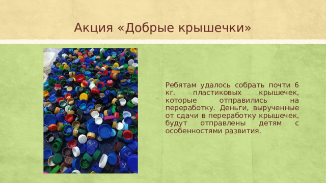 Акция «Добрые крышечки» Ребятам удалось собрать почти 6 кг. пластиковых крышечек, которые отправились на переработку. Деньги, вырученные от сдачи в переработку крышечек, будут отправлены детям с особенностями развития. 
