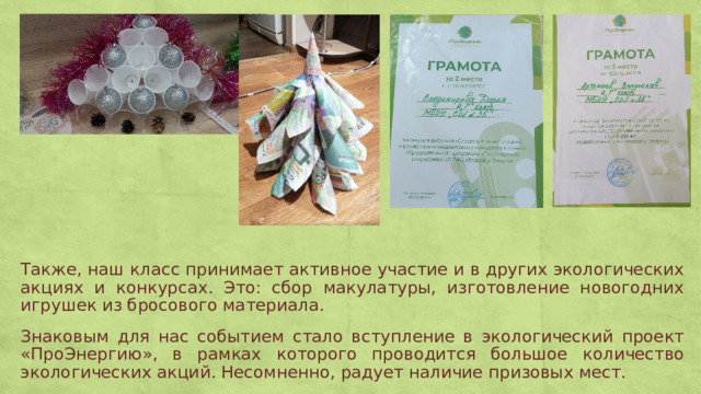 Также, наш класс принимает активное участие и в других экологических акциях и конкурсах. Это: сбор макулатуры, изготовление новогодних игрушек из бросового материала. Знаковым для нас событием стало вступление в экологический проект «ПроЭнергию», в рамках которого проводится большое количество экологических акций. Несомненно, радует наличие призовых мест. 