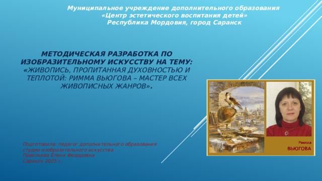 Муниципальное учреждение дополнительного образования  «Центр эстетического воспитания детей»  Республика Мордовия, город Саранск  Методическая разработка по изобразительному искусству на тему: « Живопись, пропитанная духовностью и теплотой: Римма Вьюгова – мастер всех живописных жанров» .        Подготовила: педагог дополнительного образования студии изобразительного искусства Павельева Елена Федоровна  Саранск 2025 г.   