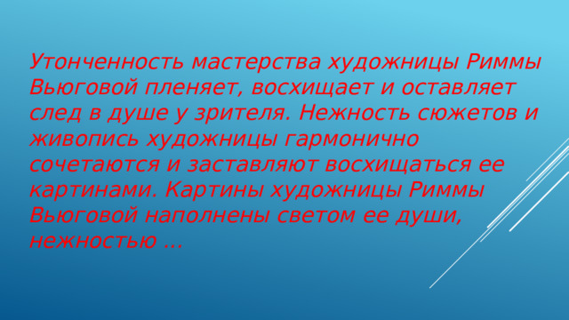 Утонченность мастерства художницы Риммы Вьюговой пленяет, восхищает и оставляет след в душе у зрителя. Нежность сюжетов и живопись художницы гармонично сочетаются и заставляют восхищаться ее картинами. Картины художницы Риммы Вьюговой наполнены светом ее души, нежностью ... 