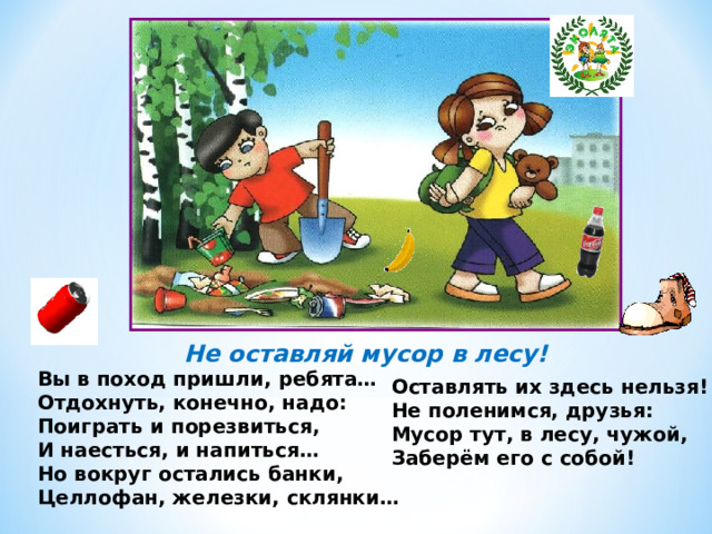 Не оставляй мусор в лесу! Вы в поход пришли, ребята… Отдохнуть, конечно, надо: Поиграть и порезвиться, И наесться, и напиться… Но вокруг остались банки, Целлофан, железки, склянки… Оставлять их здесь нельзя! Не поленимся, друзья: Мусор тут, в лесу, чужой, Заберём его с собой! 