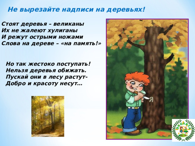 Не вырезайте надписи на деревьях! Стоят деревья – великаны Их не жалеют хулиганы И режут острыми ножами Слова на дереве – «на память!» Но так жестоко поступать! Нельзя деревья обижать. Пускай они в лесу растут- Добро и красоту несут… 
