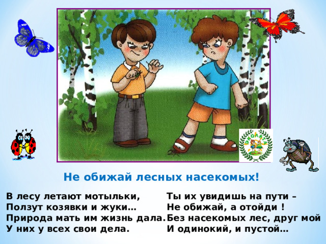 Не обижай лесных насекомых! В лесу летают мотыльки, Ползут козявки и жуки… Природа мать им жизнь дала. У них у всех свои дела. Ты их увидишь на пути – Не обижай, а отойди ! Без насекомых лес, друг мой И одинокий, и пустой… 