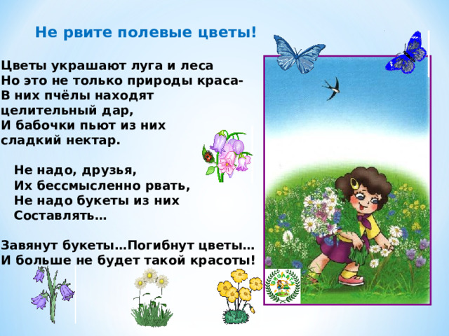 Не рвите полевые цветы! Цветы украшают луга и леса Но это не только природы краса- В них пчёлы находят целительный дар, И бабочки пьют из них сладкий нектар.   Не надо, друзья,  Их бессмысленно рвать,  Не надо букеты из них  Составлять…  Завянут букеты…Погибнут цветы… И больше не будет такой красоты! 