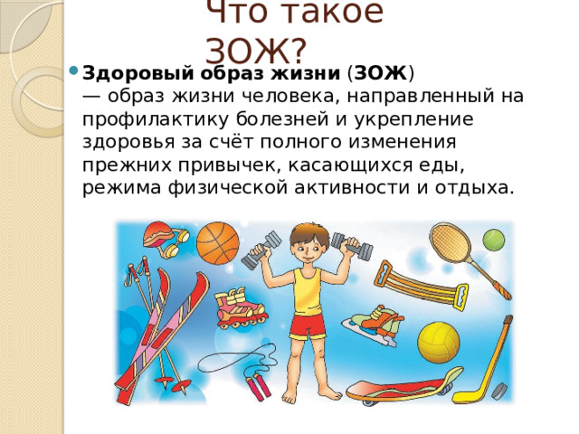 Что такое ЗОЖ? Здоровый   образ   жизни  ( ЗОЖ ) — образ жизни человека, направленный на профилактику болезней и укрепление здоровья за счёт полного изменения прежних привычек, касающихся еды, режима физической активности и отдыха. 