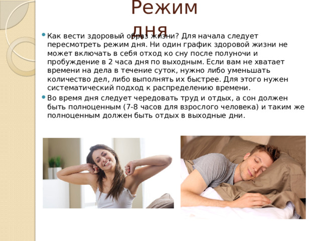 Режим дня Как вести здоровый образ жизни? Для начала следует пересмотреть режим дня. Ни один график здоровой жизни не может включать в себя отход ко сну после полуночи и пробуждение в 2 часа дня по выходным. Если вам не хватает времени на дела в течение суток, нужно либо уменьшать количество дел, либо выполнять их быстрее. Для этого нужен систематический подход к распределению времени. Во время дня следует чередовать труд и отдых, а сон должен быть полноценным (7-8 часов для взрослого человека) и таким же полноценным должен быть отдых в выходные дни. 
