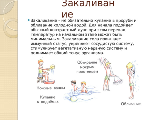 Закаливание Закаливание – не обязательно купание в проруби и обливание холодной водой. Для начала подойдет обычный контрастный душ: при этом перепад температур на начальном этапе может быть минимальным. Закаливание тела повышает иммунный статус, укрепляет сосудистую систему, стимулирует вегетативную нервную систему и поднимает общий тонус организма. 