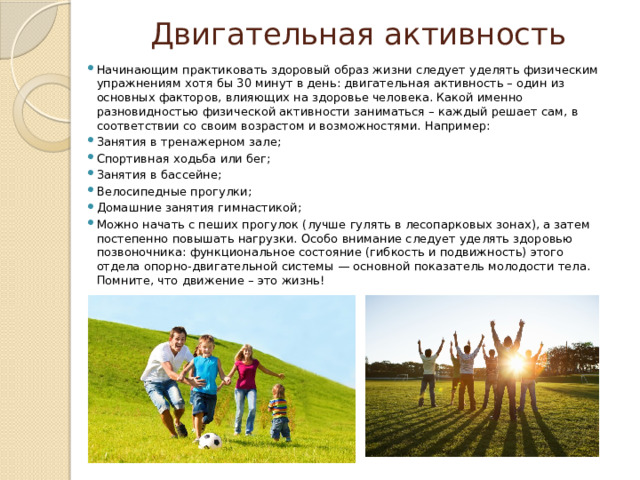 Двигательная активность Начинающим практиковать здоровый образ жизни следует уделять физическим упражнениям хотя бы 30 минут в день: двигательная активность – один из основных факторов, влияющих на здоровье человека. Какой именно разновидностью физической активности заниматься – каждый решает сам, в соответствии со своим возрастом и возможностями. Например: Занятия в тренажерном зале; Спортивная ходьба или бег; Занятия в бассейне; Велосипедные прогулки; Домашние занятия гимнастикой; Можно начать с пеших прогулок (лучше гулять в лесопарковых зонах), а затем постепенно повышать нагрузки. Особо внимание следует уделять здоровью позвоночника: функциональное состояние (гибкость и подвижность) этого отдела опорно-двигательной системы — основной показатель молодости тела. Помните, что движение – это жизнь! 