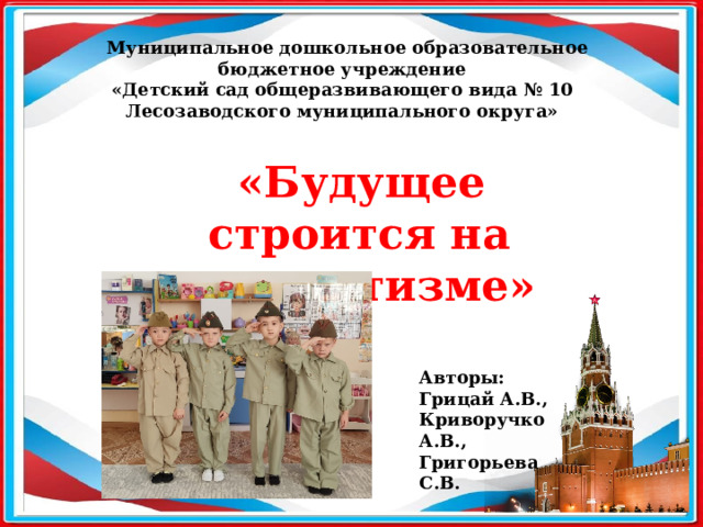  Муниципальное дошкольное образовательное бюджетное учреждение «Детский сад общеразвивающего вида № 10 Лесозаводского муниципального округа»  «Будущее строится на патриотизме» Авторы: Грицай А.В., Криворучко А.В., Григорьева С.В. 