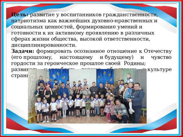   Цель: развитие у воспитанников гражданственности, патриотизма как важнейших духовно-нравственных и социальных ценностей, формирование умений и готовности к их активному проявлению в различных сферах жизни общества, высокой ответственности, дисциплинированности. Задачи: формировать осознанное отношение к Отечеству (его прошлому, настоящему и будущему) и чувство гордости за героическое прошлое своей  Родины; развивать и углублять знания об истории и культуре страны и родного края.  