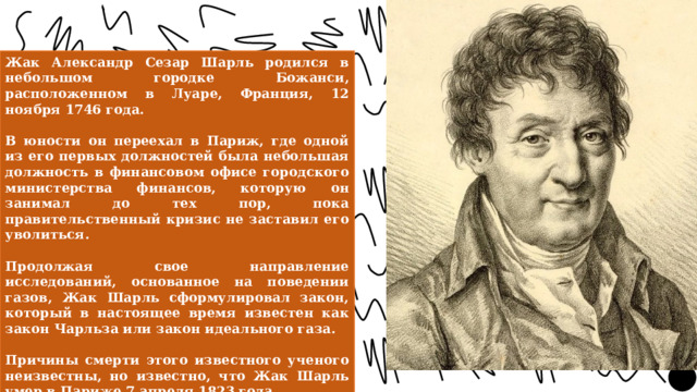 Жак Александр Сезар Шарль родился в небольшом городке Божанси, расположенном в Луаре, Франция, 12 ноября 1746 года.  В юности он переехал в Париж, где одной из его первых должностей была небольшая должность в финансовом офисе городского министерства финансов, которую он занимал до тех пор, пока правительственный кризис не заставил его уволиться.  Продолжая свое направление исследований, основанное на поведении газов, Жак Шарль сформулировал закон, который в настоящее время известен как закон Чарльза или закон идеального газа.  Причины смерти этого известного ученого неизвестны, но известно, что Жак Шарль умер в Париже 7 апреля 1823 года. 