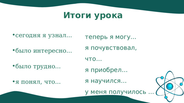 Итоги урока сегодня я узнал… было интересно… было трудно… я понял, что… теперь я могу… я почувствовал, что… я приобрел… я научился… у меня получилось … 