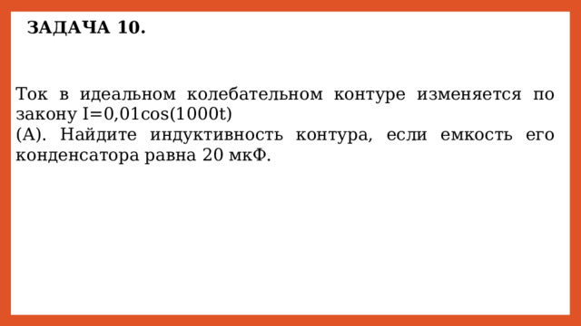 ЗАДАЧА 10. Ток в идеальном колебательном контуре изменяется по закону I=0,01cos(1000t) (А). Найдите индуктивность контура, если емкость его конденсатора равна 20 мкФ. 