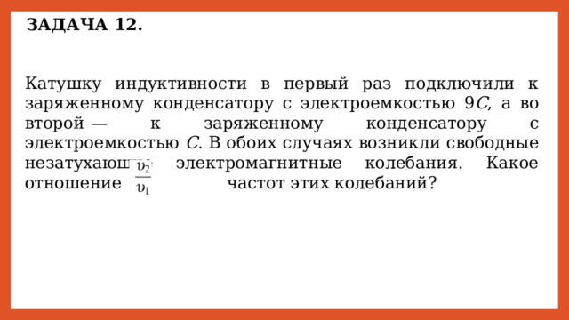 ЗАДАЧА 12. Катушку индуктивности в первый раз подключили к заряженному конденсатору с электроемкостью 9 C , а во второй  — к заряженному конденсатору с электроемкостью С . В обоих случаях возникли свободные незатухающие электромагнитные колебания. Какое отношение       частот этих колебаний? 