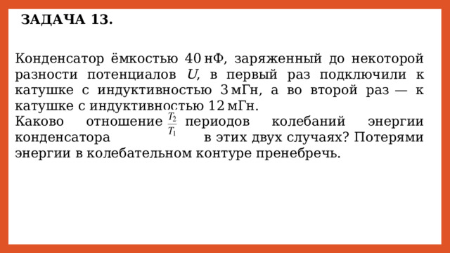 ЗАДАЧА 13. Конденсатор ёмкостью 40 нФ, заряженный до некоторой разности потенциалов U , в первый раз подключили к катушке с индуктивностью 3 мГн, а во второй раз  — к катушке с индуктивностью 12 мГн. Каково отношение периодов колебаний энергии конденсатора        в этих двух случаях? Потерями энергии в колебательном контуре пренебречь. 