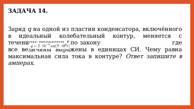 ЗАДАЧА 14. Заряд q на одной из пластин конденсатора, включённого в идеальный колебательный контур, меняется с течением времени t по закону       где все величины выражены в единицах СИ. Чему равна максимальная сила тока в контуре? Ответ запишите в амперах. 