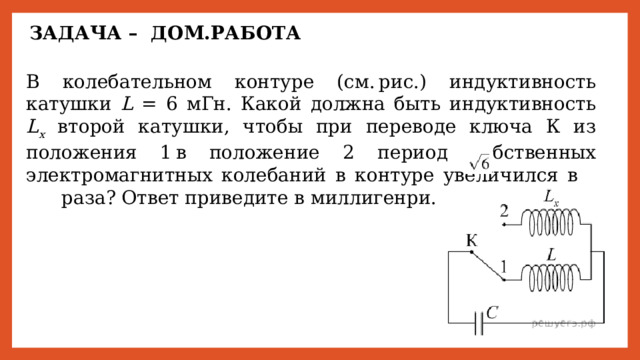ЗАДАЧА – ДОМ.РАБОТА В колебательном контуре (см. рис.) индуктивность катушки L = 6 мГн. Какой должна быть индуктивность L x второй катушки, чтобы при переводе ключа К из положения 1 в положение 2 период собственных электромагнитных колебаний в контуре увеличился в       раза? Ответ приведите в миллигенри. 