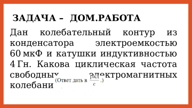 ЗАДАЧА – ДОМ.РАБОТА Дан колебательный контур из конденсатора электроемкостью 60 мкФ и катушки индуктивностью 4 Гн. Какова циклическая частота свободных электромагнитных колебаний? 