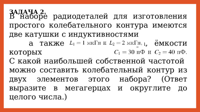 ЗАДАЧА 2. В наборе радиодеталей для изготовления простого колебательного контура имеются две катушки с индуктивностями а также два конденсатора, ёмкости которых С какой наибольшей собственной частотой можно составить колебательный контур из двух элементов этого набора? (Ответ выразите в мегагерцах и округлите до целого числа.) 
