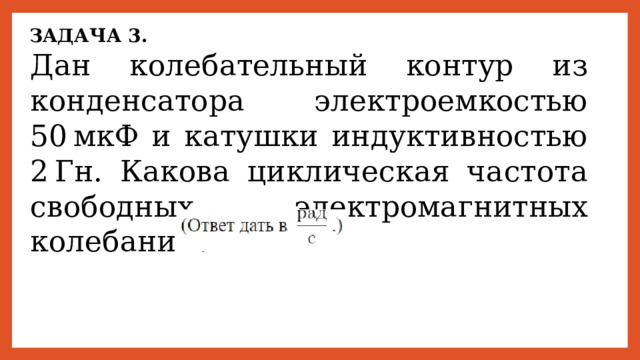 ЗАДАЧА 3. Дан колебательный контур из конденсатора электроемкостью 50 мкФ и катушки индуктивностью 2 Гн. Какова циклическая частота свободных электромагнитных колебаний? 