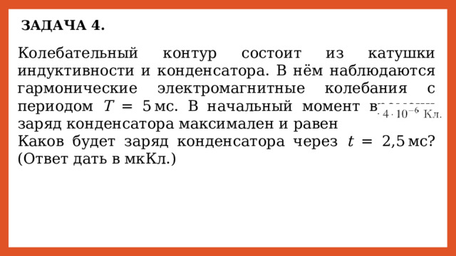 ЗАДАЧА 4. Колебательный контур состоит из катушки индуктивности и конденсатора. В нём наблюдаются гармонические электромагнитные колебания с периодом Т = 5 мс. В начальный момент времени заряд конденсатора максимален и равен       Каков будет заряд конденсатора через t = 2,5 мс? (Ответ дать в мкКл.) 