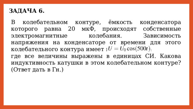 ЗАДАЧА 6. В колебательном контуре, ёмкость конденсатора которого равна 20 мкФ, происходят собственные электромагнитные колебания. Зависимость напряжения на конденсаторе от времени для этого колебательного контура имеет вид       где все величины выражены в единицах СИ. Какова индуктивность катушки в этом колебательном контуре? (Ответ дать в Гн.) 