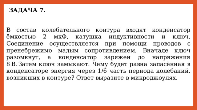 ЗАДАЧА 7. В состав колебательного контура входят конденсатор ёмкостью 2 мкФ, катушка индуктивности и ключ. Соединение осуществляется при помощи проводов с пренебрежимо малым сопротивлением. Вначале ключ разомкнут, а конденсатор заряжен до напряжения 8 В. Затем ключ замыкают. Чему будет равна запасённая в конденсаторе энергия через 1/6 часть периода колебаний, возникших в контуре? Ответ выразите в микроджоулях. 