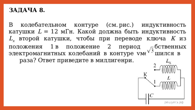 ЗАДАЧА 8. В колебательном контуре (см. рис.) индуктивность катушки L   =  12 мГн. Какой должна быть индуктивность L x второй катушки, чтобы при переводе ключа К из положения 1 в положение 2 период собственных электромагнитных колебаний в контуре уменьшился в       раза? Ответ приведите в миллигенри. 