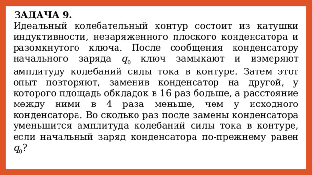 ЗАДАЧА 9. Идеальный колебательный контур состоит из катушки индуктивности, незаряженного плоского конденсатора и разомкнутого ключа. После сообщения конденсатору начального заряда q 0 ключ замыкают и измеряют амплитуду колебаний силы тока в контуре. Затем этот опыт повторяют, заменив конденсатор на другой, у которого площадь обкладок в 16 раз больше, а расстояние между ними в 4 раза меньше, чем у исходного конденсатора. Во сколько раз после замены конденсатора уменьшится амплитуда колебаний силы тока в контуре, если начальный заряд конденсатора по-прежнему равен q 0 ? 